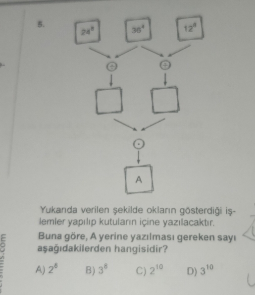 Yukarıda verilen şekilde okların gösterdiği iṣş-
lemler yapılıp kutuların içine yazılacaktır.
Buna göre, A yerine yazılması gereken sayı
v aşağıdakilerden hangisidir?
A) 2^8 B) 3^8 C) 2^(10) D) 3^(10)