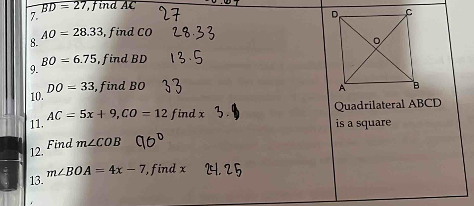 overline BD=27 , find AC
7.
AO=28.33 , find CO
8.
BO=6.75 , find BD
9.
DO=33
10. , find BO
AC=5x+9, CO=12 findx Quadrilateral ABCD
11. is a square 
Find m∠ COB
12.
m∠ BOA=4x-7 , find x
13.