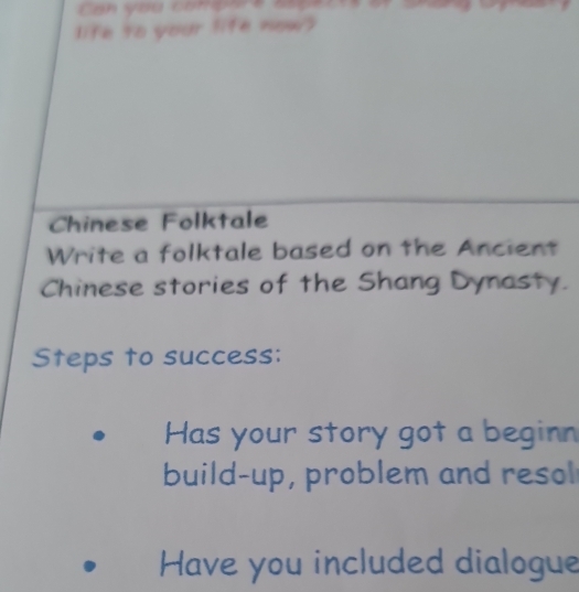 Can you compare s 
life to your life now? 
Chinese Folktale 
Write a folktale based on the Ancient 
Chinese stories of the Shang Dynasty. 
Steps to success: 
Has your story got a beginn 
build-up, problem and resol 
Have you included dialogue