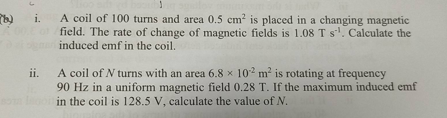 A coil of 100 turns and area 0.5cm^2 is placed in a changing magnetic 
field. The rate of change of magnetic fields is 1.08Ts^(-1). Calculate the 
induced emf in the coil. 
ii. A coil of N turns with an area 6.8* 10^(-2)m^2 is rotating at frequency
90 Hz in a uniform magnetic field 0.28 T. If the maximum induced emf 
in the coil is 128.5 V, calculate the value of N.