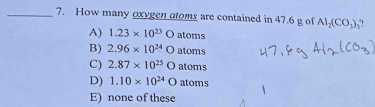 How many oxygen atoms are contained in 47.6 g of Al_2(CO_3)_3
A) 1.23* 10^(23)O atoms
B) 2.96* 10^(24)O atoms
C) 2.87* 10^(25)Oatoms
D) 1.10* 10^(24)Oatoms
E) none of these