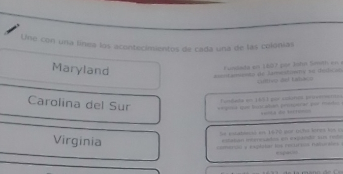 Une con una línea los acontecimientos de cada una de las colonias 
Maryland 
Fundada en 16 7 or ohn m h e 
asentamiento de Jamestowny se dedica o 
cultivo del fabaco 
Carolina del Sur 
Fundada en 1653 por colonea proverientes 
v rgima que toscatan prosperar por med 
venta de tertenos 
Se estatleció en 1670 por ocho lores los n 
Virginia 
estaban interesados en expandir sum rede 
comerció y explotar los recurzos naturales ( 
e spaclp .