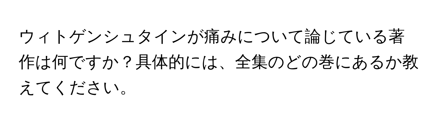 ウィトゲンシュタインが痛みについて論じている著作は何ですか？具体的には、全集のどの巻にあるか教えてください。