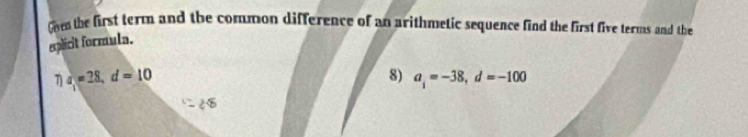 Coe the first term and the common difference of an arithmetic sequence find the first five terms and the 
explicit formula. 
7) a_1=28, d=10
8) a_i=-38, d=-100