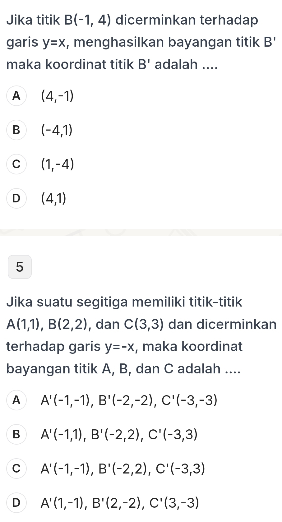 Jika titik B(-1,4) dicerminkan terhadap
garis y=x , menghasilkan bayangan titik B'
maka koordinat titik B' adalah ....
A (4,-1)
B (-4,1)
C (1,-4)
D (4,1)
5
Jika suatu segitiga memiliki titik-titik
A(1,1), B(2,2) , dan C(3,3) dan dicerminkan
terhadap garis y=-x , maka koordinat
bayangan titik A, B, dan C adalah ....
A A'(-1,-1), B'(-2,-2), C'(-3,-3)
B A'(-1,1), B'(-2,2), C'(-3,3)
C A'(-1,-1), B'(-2,2), C'(-3,3)
D A'(1,-1), B'(2,-2), C'(3,-3)