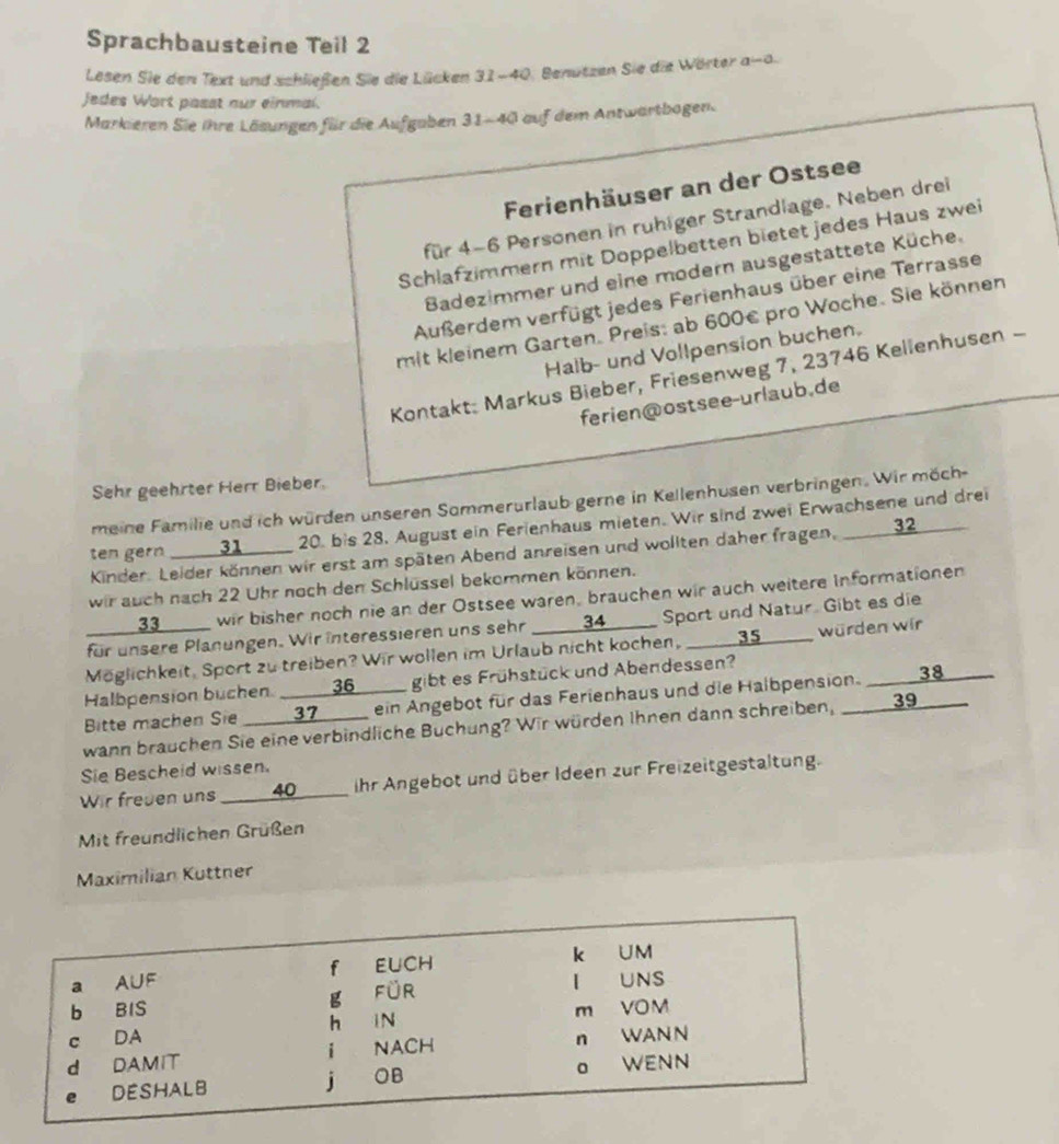 Sprachbausteine Teil 2
Lesen Sie den Text und schließen Sie die Lücken 31-40. Benutzen Sie die Wörter a-a.
Jedes Wort passt nur einmal.
Markieren Sie ihre Läsungen für die Aufgaben 31-40 auf dem Antwartbogen.
Ferienhäuser an der Ostsee
für 4-6 Personen in ruhiger Strandlage. Neben drei
Schlafzimmern mit Doppelbetten bietet jedes Haus zwei
Badezimmer und eine modern ausgestattete Küche.
Außerdem verfügt jedes Ferienhaus über eine Terrasse
mit kleinem Garten. Preis: ab 600€ pro Woche. Sie können
Halb- und Vollpension buchen.
Kontakt: Markus Bieber, Friesenweg 7, 23746 Kellenhusen -
ferien@ostsee-urlaub.de
Sehr geehrter Herr Bieber.
meine Familie und ich würden unseren Sommerurlaub gerne in Kellenhusen verbringen. Wir möch-
ten gern ___31 ____ 20. bis 28. August ein Ferienhaus mieten. Wir sind zwei Erwachsene und drei
Kinder. Leider können wir erst am späten Abend anreisen und wollten daher fragen, _ 32_
wir auch nach 22 Uhr noch den Schlüssel bekommen können.
__ 33 ____ wir bisher noch nie an der Ostsee waren, brauchen wir auch weitere Informationen
für unsere Planungen. Wir interessieren uns sehr  ___ 34 ___ Sport und Natur. Gibt es die
Möglichkeit, Sport zu treiben? Wir wollen im Urlaub nicht kochen, ___ 35 ____ würden wir
Halbpension buchen. _____ 36____ gibt es Frühstück und Abendessen?
Bitte machen Sie ___ 37___ ein Angebot für das Ferienhaus und die Halbpension. ____38
wann brauchen Sie eine verbindliche Buchung? Wir würden Ihnen dann schreiben, ____ 39____
Sie Bescheid wissen.
Wir freuen uns ____ 40_____ ihr Angebot und über Ideen zur Freizeitgestaltung.
Mit freundlichen Grüßen
Maximilian Kuttner
a A∪F f EUCH k UM
I UNS
b BIS
g für
h iN
c DA m VOM
d DAMIT i NACH n WAN N
e DESHALB j OB o WENN