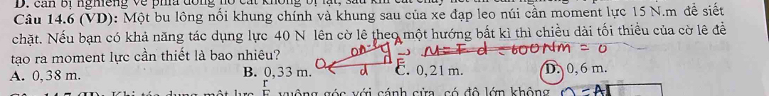 can bi ngmeng về pha dông nồ cát không bị lạt, sau
Câu 14.6 (VD): Một bu lông nối khung chính và khung sau của xe đạp leo núi cần moment lực 15 N.m đề siết
chặt. Nếu bạn có khả năng tác dụng lực 40 N lên cờ lê theo một hướng bất kì thì chiều dài tối thiểu của cờ lê để
tạo ra moment lực cần thiết là bao nhiêu?
A. 0, 38 m. B. 0,33 m.C. 0,21m. D. 0, 6 m.
v c v ớ i cánh cửa có độ lớn không