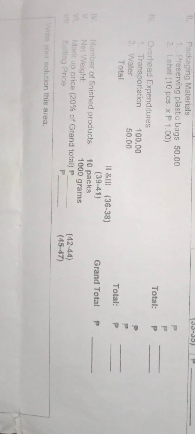 Packaging Materials 
(33-35) P_ 
1. Preserving plastic bags 50.00 P 
_ 
2. Label (10 pcs. x P 1.00) 
P 
Total: P
Ii. Overhead Expenditures 
_ 
1. Transportation 100.00
P 
2. Water 50.00
P 
_ 
Total: Total: P_ 
I &llI (36-38) 
(39-41) Grand Total P 
IV. Number of finished products: 10 packs 
_ 
V. Net Weight: 1000 grams
VI. Mark up price (20% of Grand total) P_ 
VI. Selling Price 
(42-44) 
_P 
(45-47) 
Write your solution this area.