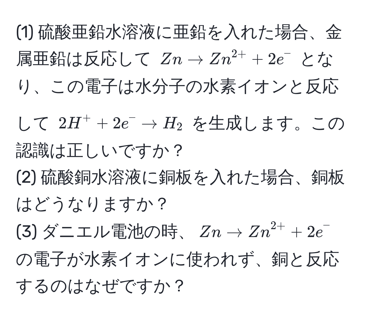 (1) 硫酸亜鉛水溶液に亜鉛を入れた場合、金属亜鉛は反応して $Zn arrow Zn^(2+) + 2e^(-$ となり、この電子は水分子の水素イオンと反応して $2H^+ + 2e^- arrow H_2$ を生成します。この認識は正しいですか？  
(2) 硫酸銅水溶液に銅板を入れた場合、銅板はどうなりますか？  
(3) ダニエル電池の時、$Zn arrow Zn^2+) + 2e^-$ の電子が水素イオンに使われず、銅と反応するのはなぜですか？