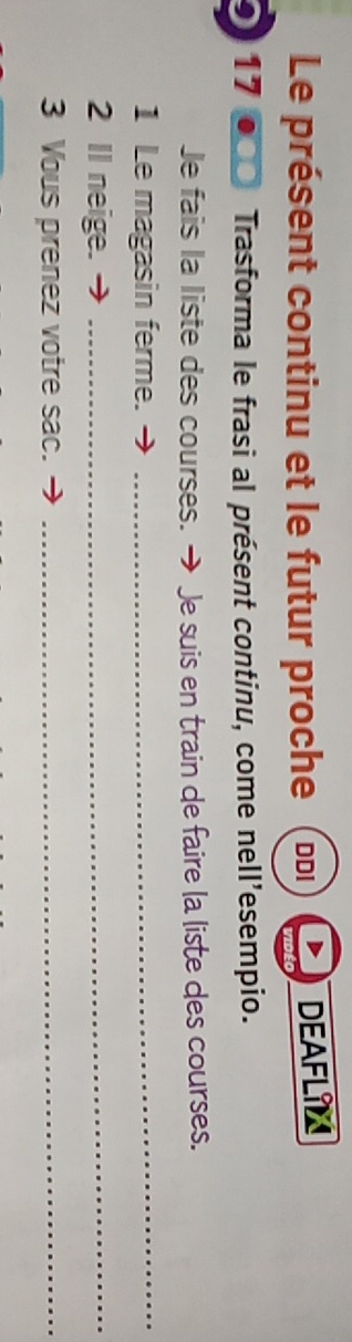 Le présent continu et le futur proche DDI DEAFLIN 
17 Trasforma le frasi al présent continu, come nell'esempio. 
Je fais la liste des courses. → Je suis en train de faire la liste des courses. 
1 Le magasin ferme._ 
2 Il neige._ 
3 Vous prenez votre sac._