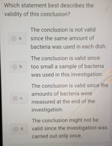 Which statement best describes the
validity of this conclusion?
The conclusion is not valid
a. since the same amount of
bacteria was used in each dish.
The conclusion is valid since
b. too small a sample of bacteria
was used in this investigation.
The conclusion is valid since the
amounts of bacteria were
C.
measured at the end of the
investigation.
The conclusion might not be
d. valid since the investigation was
carried out only once.