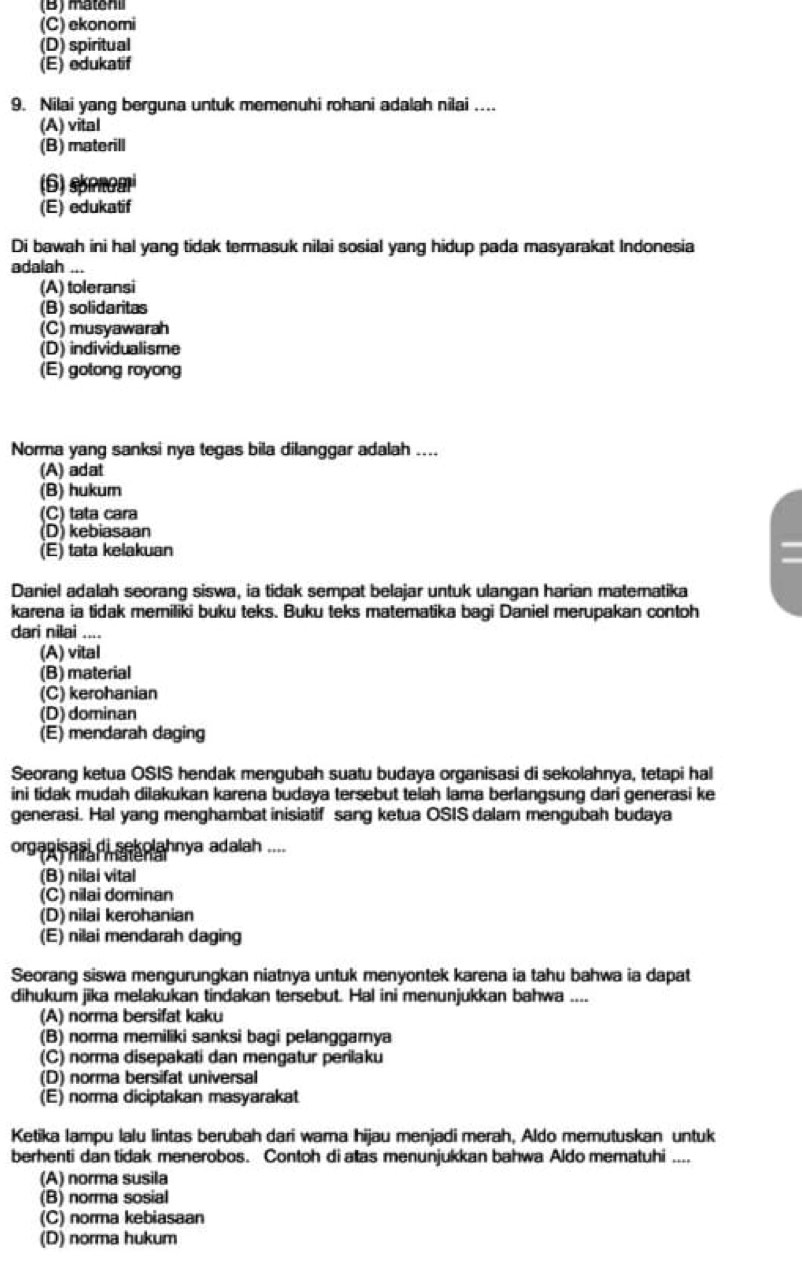 (B) matoni
(C) ekonomi
(D) spiritual
(E) edukatif
9. Nilai yang berguna untuk memenuhi rohani adalah nilai ...
(A) vital
(B) materill
(6) srnom
(E) edukatif
Di bawah ini hal yang tidak termasuk nilai sosial yang hidup pada masyarakat Indonesia
adalah ...
(A) toleransi
(B) solidaritas
(C) musyawarah
(D) individualisme
(E) gotong royong
Norma yang sanksi nya tegas bila dilanggar adalah ....
(A) adat
(B) hukum
(C) tata cara
(D) kebiasaan
(E) tata kelakuan
Daniel adalah seorang siswa, ia tidak sempat belajar untuk ulangan harian matematika
karena ia tidak memiliki buku teks. Buku teks matematika bagi Daniel merupakan contoh
dari nilai ....
(A) vital
(B) material
(C) kerohanian
(D) dominan
(E) mendarah daging
Seorang ketua OSIS hendak mengubah suatu budaya organisasi di sekolahnya, tetapi hal
ini tidak mudah dilakukan karena budaya tersebut telah lama berlangsung dari generasi ke
generasi. Hal yang menghambat inisiatif sang ketua OSIS dalam mengubah budaya
organisasi di sekolahnya adalah ....
(B) nilai vital
(C) nilai dominan
(D) nilai kerohanian
(E) nilai mendarah daging
Seorang siswa mengurungkan niatnya untuk menyontek karena ia tahu bahwa ia dapat
dihukum jika melakukan tindakan tersebut. Hal ini menunjukkan bahwa ....
(A) norma bersifat kaku
(B) norma memiliki sanksi bagi pelanggarnya
(C) norma disepakati dan mengatur perilaku
(D) norma bersifat universal
(E) norma diciptakan masyarakat
Ketika lampu lalu lintas berubah dari wama hijau menjadi merah, Aldo memutuskan untuk
berhenti dan tidak menerobos. Contoh di atas menunjukkan bahwa Aldo mematuhi ....
(A) norma susila
(B) norma sosial
(C) norma kebiasaan
(D) norma hukum