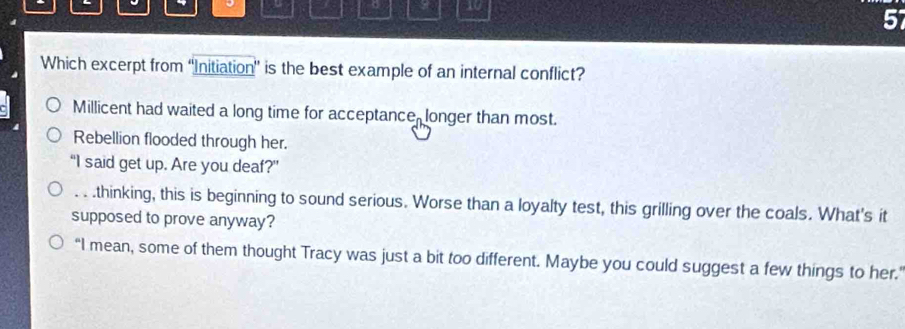 10
57
Which excerpt from “Initiation” is the best example of an internal conflict?
Millicent had waited a long time for acceptance, longer than most.
Rebellion flooded through her.
“I said get up. Are you deaf?”. . .thinking, this is beginning to sound serious. Worse than a loyalty test, this grilling over the coals. What's it
supposed to prove anyway?
“I mean, some of them thought Tracy was just a bit too different. Maybe you could suggest a few things to her.'