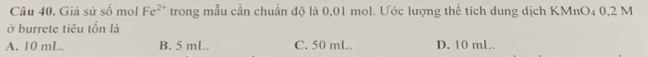 Giả sử số mol Fe^(2+) trong mẫu cần chuẩn độ là 0,01 mol. Ước lượng thể tích dung dịch KMnO₄ 0,2 M
ở burrete tiêu tốn là
A. 10 mL. B. 5 mL. C. 50 mL. D. 10 mL.