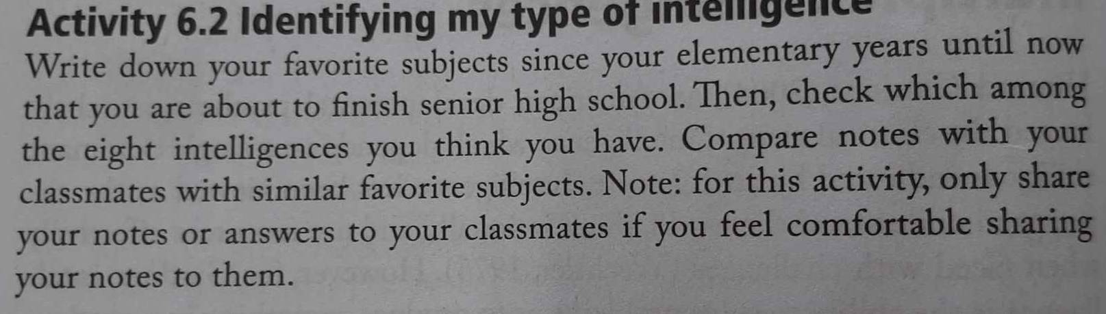 Activity 6.2 Identifying my type of intelligence 
Write down your favorite subjects since your elementary years until now 
that you are about to finish senior high school. Then, check which among 
the eight intelligences you think you have. Compare notes with your 
classmates with similar favorite subjects. Note: for this activity, only share 
your notes or answers to your classmates if you feel comfortable sharing 
your notes to them.