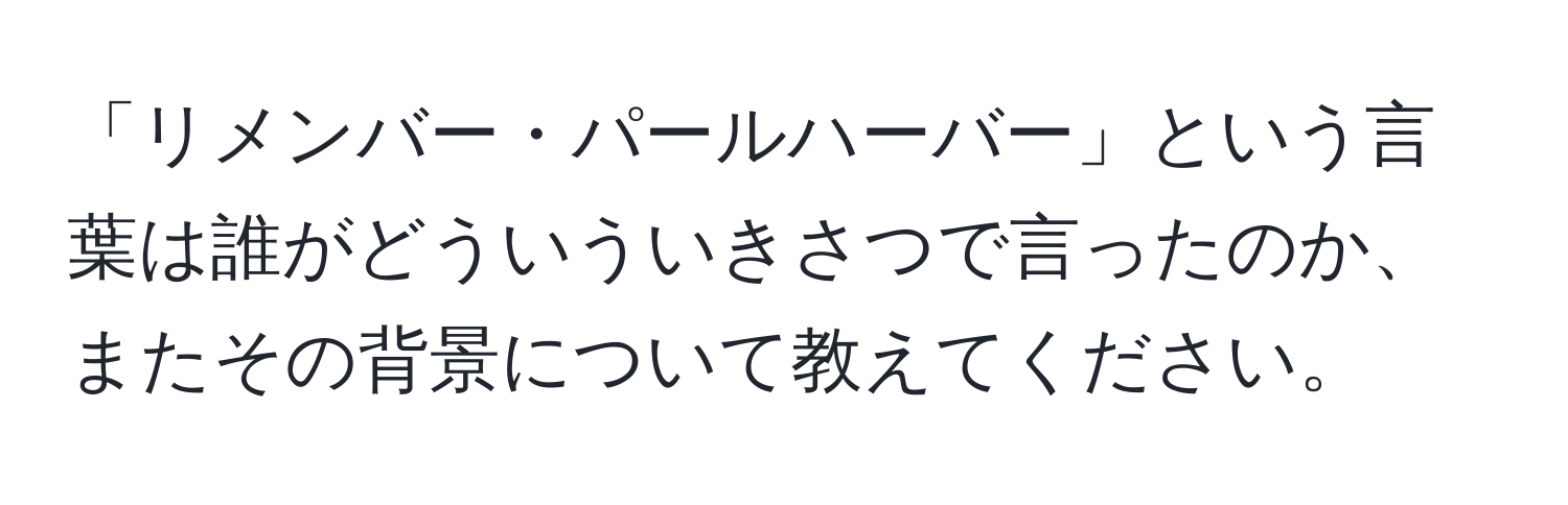 「リメンバー・パールハーバー」という言葉は誰がどういういきさつで言ったのか、またその背景について教えてください。