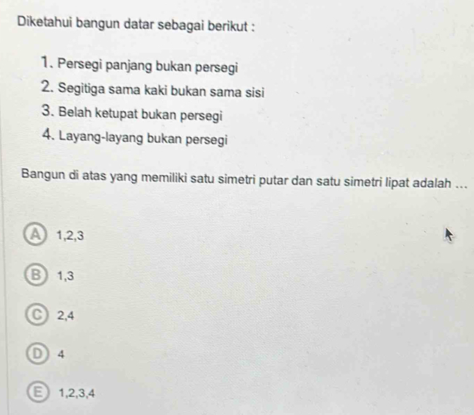 Diketahui bangun datar sebagai berikut :
1. Persegi panjang bukan persegi
2. Segitiga sama kaki bukan sama sisi
3. Belah ketupat bukan persegi
4. Layang-layang bukan persegi
Bangun di atas yang memiliki satu simetri putar dan satu simetri lipat adalah ...
A 1, 2, 3
B 1, 3
C) 2, 4
D) 4
E 1, 2, 3, 4