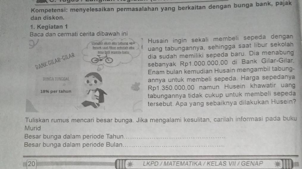 Kompetensi: menyelesaikan permasalahan yang berkaitan dengan bunga bank, pajak 
dan diskon. 
1. Kegiatan 1 
Baca dan cermati cerita dibawah ini 
Uangkū akan ake tabung agái Husain ingin sekali membeli sepeda dengan 
besok saat libur sekolah aku uang tabungannya, sehingga saat libur sekolah 
BANK GILAR-GILAR 
hisa beli sepeda baru 
dia sudah memiliki sepeda baru. Dia menabung 
sebanyak Rp1.000.000,00 di Bank Gilar-Gilar. 
Enam bulan kemudian Husain mengambil tabung- 
DUNGA TUNGGAl 
annya untuk membeli sepeda. Harga sepedanya
18% per tahun Rp1.350.000,00 namun Husein khawatir uang 
tabungannya tidak cukup untuk membeli sepeda 
tersebut. Apa yang sebaiknya dilakukan Husein? 
Tuliskan rumus mencari besar bunga. Jika mengalami kesulitan, carilah informasi pada buku 
Murid 
Besar bunga dalam periode Tahun_ 
Besar bunga dalam periode Bulan_ 
20 LKPD / MATEMATIKA / KELAS VII / GENAP