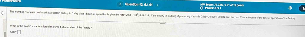 Question 12, 6.1.61 HW Score: 76.74%, 9.21 of 12 points
Points: 0 of 1
The number N of cars produced at a certain factory in 1 day after t hours of operation is given by N(t)=200t-15t^2 , 0≤t ≤ 10. If the cost C (in dollars) of producing N cars is C(N)=30,000+9000N , find the cost C as a function of the time of operation of the factory.
What is the cost C as a function of the time t of operation of the factory?
C(t)=□