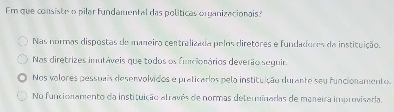 Em que consiste o pilar fundamental das políticas organizacionais?
Nas normas dispostas de maneira centralizada pelos diretores e fundadores da instituição.
Nas diretrizes imutáveis que todos os funcionários deverão seguir.
Nos valores pessoais desenvolvidos e praticados pela instituição durante seu funcionamento.
No funcionamento da instituição através de normas determinadas de maneira improvisada.