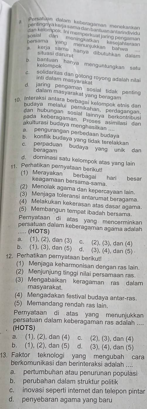 Persatuan dalam keberagaman menekankan
pentingnya kerja sama dan bantuan antarindividu
dan kelompok. Ini memperkuat jaring pengaman
sosial dan meningkatkan  kesejahteraan
bersama yang menunjukkan bahwa  .
a. kerja sama hanya dibutuhkan dalam
situasi darurat
b. bantuan hanya menguntungkan satu
kelompok
c. solidaritas dan gotong royong adalah nilai
inti dalam masyarakat
d. jaring pengaman sosial tidak penting
dalam masyarakat yang beragam
10. Interaksi antara berbagai kelompok etnis dan
budaya melalui pernikahan, perdagangan,
dan hubungan sosial lainnya berkontribusi
pada keberagaman. Proses asimilasi dan
akulturasi budaya menghasilkan ....
a. pengurangan perbedaan budaya
b. konflik budaya yang tidak terelakkan
c. perpaduan budaya yang unik dan
beragam
d. dominasi satu kelompok atas yang lain
11. Perhatikan pernyataan berikut!
(1) Merayakan berbagai hari besar
keagamaan bersama-sama.
(2) Menolak agama dan kepercayaan lain.
(3) Menjaga toleransi antarumat beragama.
(4) Melakukan kekerasan atas dasar agama.
(5) Membangun tempat ibadah bersama.
Pernyataan di atas yang mencerminkan
persatuan dalam keberagaman agama adalah
..... (HOTS)
a. (1), (2), dan (3) c. (2), (3), dan (4)
b. (1), (3), dan (5) d. (3), (4), dan (5)
12. Perhatikan pernyataan berikut!
(1) Menjaga keharmonisan dengan ras lain.
(2) Menjunjung tinggi nilai persamaan ras.
(3) Mengabaikan keragaman ras dalam
masyarakat.
(4) Mengadakan festival budaya antar-ras.
(5) Memandang rendah ras lain.
Pernyataan di atas yang menunjukkan
persatuan dalam keberagaman ras adalah ....
(HOTS)
a. (1), (2), dan (4) c. (2), (3), dan (4)
b. (1), (2), dan (5) . d. (3), (4), dan (5)
13. Faktor teknologi yang mengubah cara
berkomunikasi dan berinteraksi adalah ....
a. pertumbuhan atau penurunan populasi
b. perubahan dalam struktur politik
c. inovasi seperti internet dan telepon pintar
d. penyebaran agama yang baru