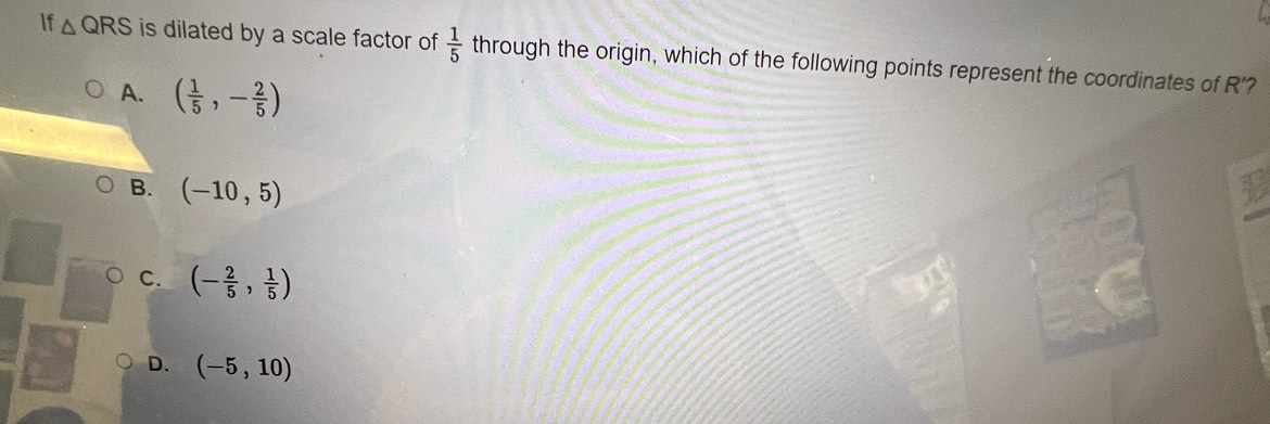 If △ QRS is dilated by a scale factor of  1/5  through the origin, which of the following points represent the coordinates of R'?
A. ( 1/5 ,- 2/5 )
B. (-10,5)
C. (- 2/5 , 1/5 )
D. (-5,10)