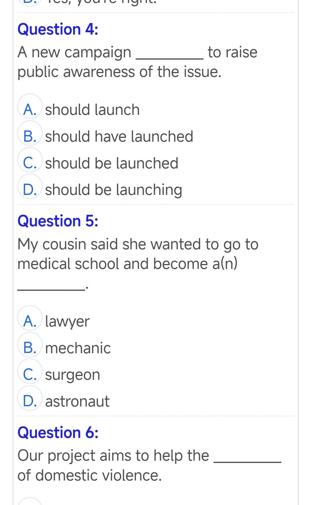 A new campaign _to raise
public awareness of the issue.
A. should launch
B. should have launched
C. should be launched
D. should be launching
Question 5:
My cousin said she wanted to go to
medical school and become a(n)
_、.
A. lawyer
B. mechanic
C. surgeon
D. astronaut
Question 6:
Our project aims to help the_
of domestic violence.