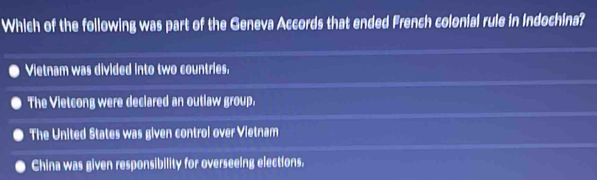 Which of the following was part of the Geneva Accords that ended French colonial rule in Indochina?
Vietnam was divided into two countries,
The Vietcong were declared an outlaw group,
The United States was given control over Vietnam
China was given responsibility for overseeing elections,