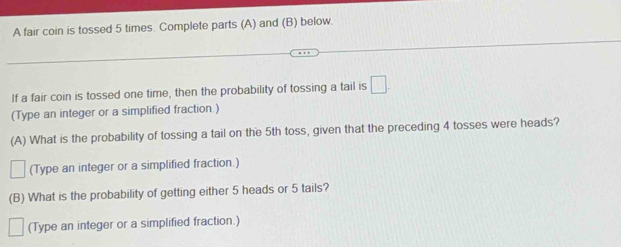 A fair coin is tossed 5 times. Complete parts (A) and (B) below. 
If a fair coin is tossed one time, then the probability of tossing a tail is □. 
(Type an integer or a simplified fraction.) 
(A) What is the probability of tossing a tail on the 5th toss, given that the preceding 4 tosses were heads? 
□ (Type an integer or a simplified fraction.) 
(B) What is the probability of getting either 5 heads or 5 tails? 
^□  (Type an integer or a simplified fraction.)