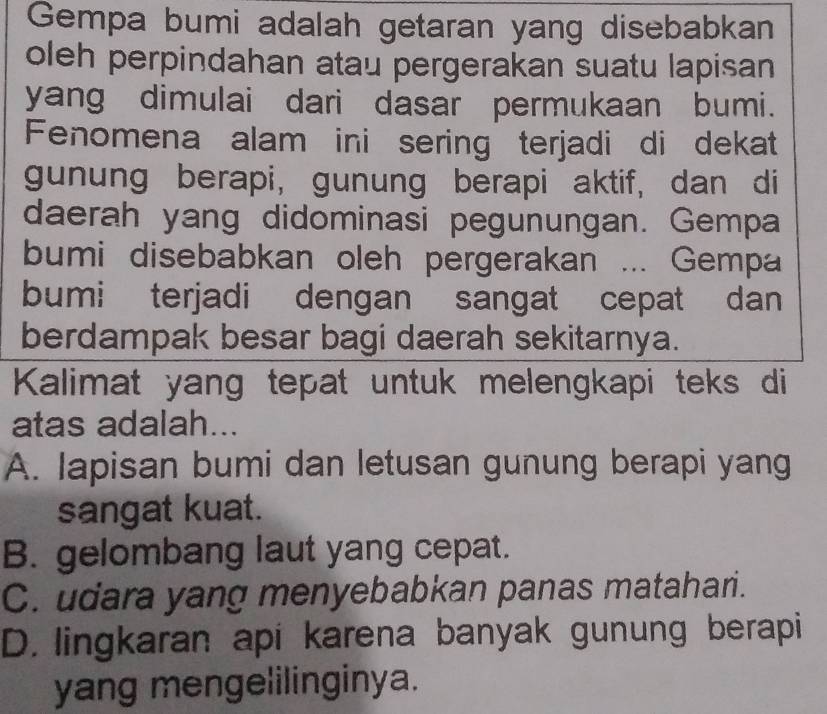 Gempa bumi adalah getaran yang disebabkan
oleh perpindahan atau pergerakan suatu lapisan
yang dimulai dari dasar permukaan bumi.
Fenomena alam ini sering terjadi di dekat
gunung berapi, gunung berapi aktif, dan di
daerah yang didominasi pegunungan. Gempa
bumi disebabkan oleh pergerakan ... Gempa
bumi terjadi dengan sangat cepat dan
berdampak besar bagi daerah sekitarnya.
Kalimat yang tepat untuk melengkapi teks di
atas adalah...
A. lapisan bumi dan letusan gunung berapi yang
sangat kuat.
B. gelombang laut yang cepat.
C. udara yang menyebabkan panas matahari.
D. lingkaran api karena banyak gunung berapi
yang mengelilinginya.