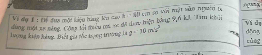 ngang 
Ví dụ 1 : Đề đưa một kiện hàng lên cao h=80cm so với mặt sản người ta 
dùng một xe nâng. Công tối thiểu mà xe đã thực hiện bằng 9, 6 kJ. Tìm khối 
Ví dụ 
lượng kiện hàng. Biết gia tốc trọng trường là g=10m/s^2
động 
công
