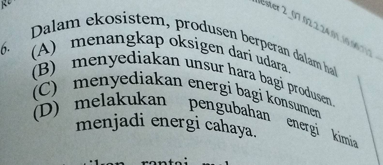 RC
ester 2_ 07. 02. 2. 24. 01. 10. 06. 112
Dalam ekosistem, produsen berperan dalam hal
6.
(A) menangkap oksigen dari udara.
(B) menyediakan unsur hara bagi produsen.
(C) menyediakan energi bagi konsumen
(D) melakukan pengubahan energi kimia
menjadi energi cahaya.