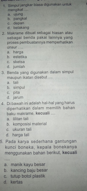 Simpul jangkar biasa digunakan untuk
mengikat ....
a. ujung
b. pangkal
c. depan
d. belakang
2. Makrame dibuat sebagai hiasan atau
sebagai benda pakai lainnya yang
proses pembuatannya memperhatikan
Unsur ....
a. harga
b. estetika
c. sketsa
d. jumlah
3. Benda yang digunakan dalam simpul
maupun ikatan disebut ....
a. tali
b. simpul
c. pita
d. jarum
4. Di bawah ini adalah hal-hal yang harus
diperhatikan dalam memilih bahan
baku makrame, kecuali ....
a. lilitan tali
b. komposisi material
c. ukuran tali
d. harga tali
5. Pada karya sederhana gantungan
kunci boneka, kepala bonekanya
menggunakan bahan berikut, kecuali
. . ..
a. manik kayu besar
b. kancing baju besar
c. tutup botol plastik
d. kertas