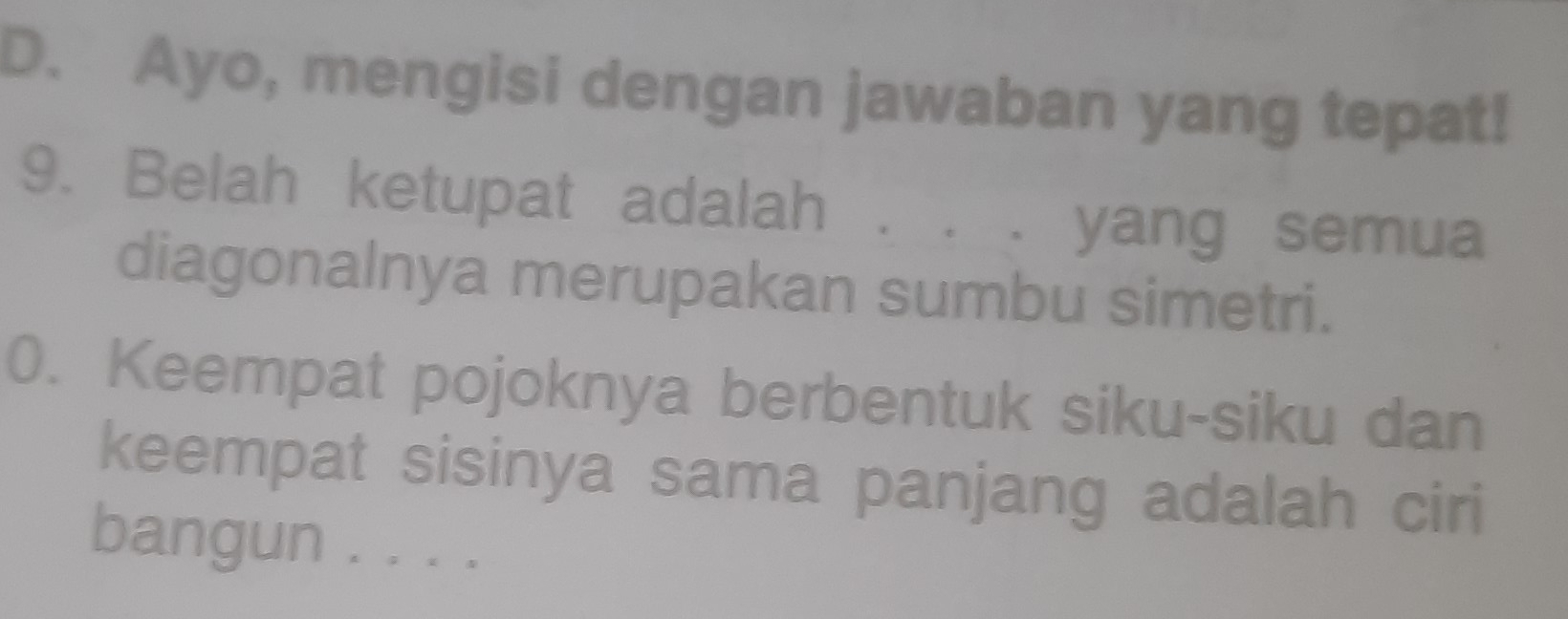 Ayo, mengisi dengan jawaban yang tepat! 
9. Belah ketupat adalah . . . yang semua 
diagonalnya merupakan sumbu simetri. 
0. Keempat pojoknya berbentuk siku-siku dan 
keempat sisinya sama panjang adalah ciri 
bangun . . . ._