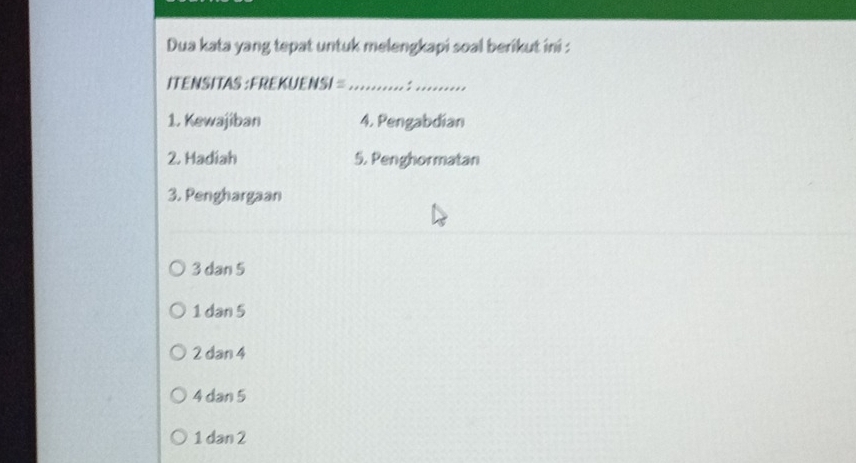 Dua kata yang tepat untuk melengkapi soal berikut ini :
ITENSITAS : FREKUENSI =_ :_
1. Kewajiban 4. Pengabdian
2. Hadiah 5. Penghormatan
3. Penghargaan
3 dan 5
1 dan 5
2 dan 4
4 dan 5
1 dan 2