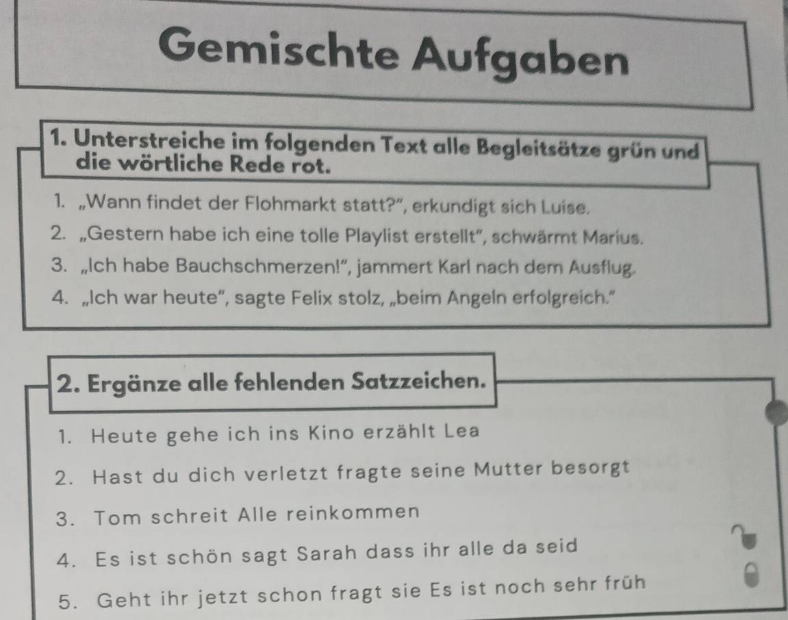 Gemischte Aufgaben 
1. Unterstreiche im folgenden Text alle Begleitsätze grün und 
die wörtliche Rede rot. 
1. „Wann findet der Flohmarkt statt?”, erkundigt sich Luise. 
2. „Gestern habe ich eine tolle Playlist erstellt'', schwärmt Marius. 
3. „Ich habe Bauchschmerzen!”, jammert Karl nach dem Ausflug. 
4. „Ich war heute“, sagte Felix stolz, „beim Angeln erfolgreich.” 
2. Ergänze alle fehlenden Satzzeichen. 
1. Heute gehe ich ins Kino erzählt Lea 
2. Hast du dich verletzt fragte seine Mutter besorgt 
3. Tom schreit Alle reinkommen 
4. Es ist schön sagt Sarah dass ihr alle da seid 
5. Geht ihr jetzt schon fragt sie Es ist noch sehr früh