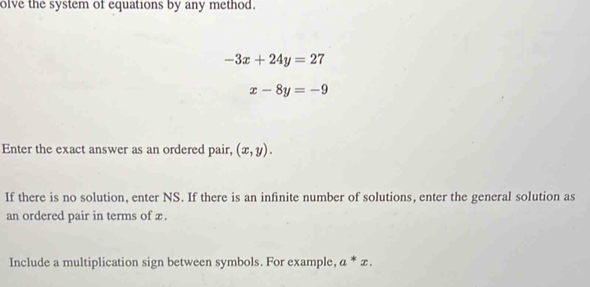 olve the system of equations by any method.
-3x+24y=27
x-8y=-9
Enter the exact answer as an ordered pair, (x,y). 
If there is no solution, enter NS. If there is an infinite number of solutions, enter the general solution as 
an ordered pair in terms of x. 
Include a multiplication sign between symbols. For example, a^*x.