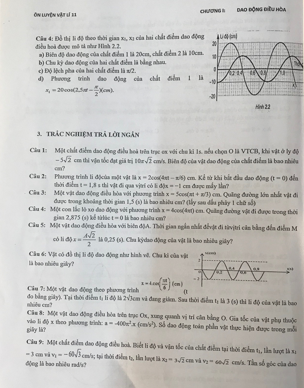 Ôn luyện vật lí 11 CHươNG I: DAO ĐỘNG ĐIềU HÒA
Câu 4: Đồ thị li độ theo thời gian x1, x2 của hai chất điểm dao động
điều hoà được mô tả như Hình 2.2.
a) Biên độ dao động của chất điểm 1 là 20cm, chất điểm 2 là 10cm.
b) Chu kỳ dao động của hai chất điểm là bằng nhau.
c) Độ lệch pha của hai chất điểm là π/2. 
d) Phương trình dao động của chất điểm 1 là
x_1=20cos (2,5π t- π /2 )(cm).
3. TRÁC NGHIỆM TRẢ LỜI NGÁN
Câu 1: Một chất điểm dao động điều hoà trên trục ox với chu kì 1s. nếu chọn O là VTCB, khi vật ở ly độ
-5sqrt(2)cm thì vận tốc đạt giá trị 10π sqrt(2) cm/s. Biên độ của vật dao động của chất điểm là bao nhiêu
cm?
Câu 2: Phương trình li độcủa một vật là x=2cos (4π t-π /6)cm. Kể từ khi bắt đầu dao động (t=0) đến
thời điểm t=1,8 s thì vật đi qua vịtrí có li dhat Qx=-1 cm  được mấy lần?
Câu 3: Một vật dao động điều hòa với phương trình x=5cos (π t+π /3)cm. Quãng đường lớn nhất vật đi
được trong khoảng thời gian 1,5 (s) là bao nhiêu cm? (lấy sau dấu phảy 1 chữ số)
Câu 4: Một con lắc lò xo dao động với phương trình x=4cos (4π t)cm. Quãng đường vật đi được trong thời
gian 2,875 (s) kể từlúc t=0 là bao nhiêu cm?
Câu 5: Một vật dao động điều hòa với biên độA. Thời gian ngắn nhất đểvật đi từvịtrí cân bằng đến điểm M
có li dhat Qx= Asqrt(2)/2  là 0,25 (s). Chu kỳdao động của vật là bao nhiêu giây?
Câu 6: Vật có đồ thị li độ dao động như hình vẽ. Chu kì của vậ
là bao nhiêu giây? 
Câu 7: Mhat O t vật dao động theo phương trình x=4.cos ( π t/6 )(cm) (t
đo bằng giây). Tại thời điểm tị li độ là 1 2sqrt(3) cm và đang giảm. Sau thời điểm tị là 3 (s) thì li độ của vật là bao
nhiêu cm?
Câu 8: Một vật dao động điều hòa trên trục Ox, xung quanh vị trí cân bằng O. Gia tốc của vật phụ thuộc
vào li độ x theo phương trình: a=-400π^2.x(cm/s^2) 0. Số dao động toàn phần vật thực hiện được trong mỗi
giây là?
Câu 9: Một chất điểm dao động điều hoà. Biết li độ và vận tốc của chất điểm tại thời điểm t1, lần lượt là xỉ
=3 cm và v_1=-60sqrt(3)cm/s;; tại thời điểm t2, lần lượt là x_2=3sqrt(2)cm và v_2=60sqrt(2)c m/s. Tần số góc của dao
động là bao nhiêu rad/s?