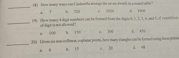 How many ways can Cinderella arrange the seven dwarfs in a round table?
_
a. 7 b. 720 c. 1020 d. 1900
_
19) How many 4 digit numbers can be formed from the digits 0, 1, 2, 3, 4, and 5, if repetition
of digit is not allowed?
a. 100 b. 150 c. 300 d. 450
_
20) Given six non-collinear, coplanar points, how many triangles can be formed using these points
a. 6 b. 15 c. 20 d. 48