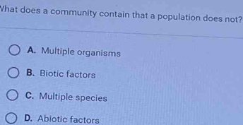 What does a community contain that a population does not?
A. Multiple organisms
B. Biotic factors
C. Multiple species
D. Abiotic factors