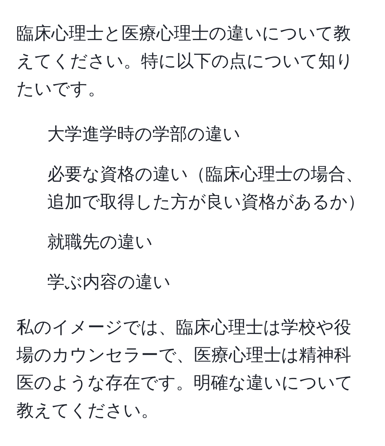 臨床心理士と医療心理士の違いについて教えてください。特に以下の点について知りたいです。  
- 大学進学時の学部の違い  
- 必要な資格の違い臨床心理士の場合、追加で取得した方が良い資格があるか  
- 就職先の違い  
- 学ぶ内容の違い  

私のイメージでは、臨床心理士は学校や役場のカウンセラーで、医療心理士は精神科医のような存在です。明確な違いについて教えてください。