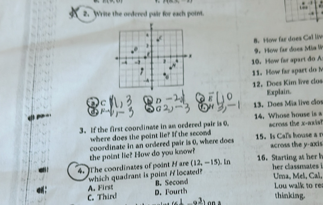 f(0,3)
2. Write the ordered pair for each point.
8. How far does Cal liv
9. How far does Mia li
10. How far apart do A
11. How far apart do M
12. Does Kim live clos
Explain.
R
a C
13. Does Mia live clos
14. Whose house is a
3. If the first coordinate in an ordered pair is 0,
across the x-axis?
where does the point lie? If the second
coordinate in an ordered pair is 0, where does 15. Is Cal's house a r
across the y-axis
the point lie? How do you know?
4. The coordinates of point H are (12,-15). In 16. Starting at her h
her classmates i
which quadrant is point H located?
Uma, Mel, Cal,
A. First B. Second
Lou walk to re
C. Third D. Fourth
_ 1circ _ 3) 
thinking.