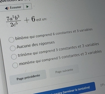 Écouter
 7a^5b^3/2c^5 +6 est un:
binôme qui comprend 6 constantes et 3 variables
Aucune des réponses
trinôme qui comprend 3 constantes et 3 variables
monôme qui comprend 5 constantes et 3 variables
Page précédente Page suivante
naire (terminer la tentative) 19