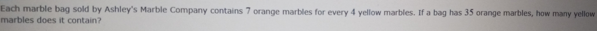 Each marble bag sold by Ashley's Marble Company contains 7 orange marbles for every 4 yellow marbles. If a bag has 35 orange marbles, how many yellow 
marbles does it contain?