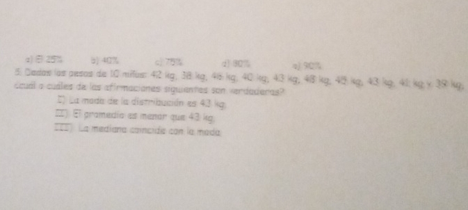 a) ÷25% b) 40% c) 7% d) 80% a) 90%
5. Dadas las pesas de 10 miius: 42 kg; 38 kg, 45 kg; 40 kg; 43 kg; 48 kg; 40 kg; 43 kg; 41 kg y 39 kg;
ccuál a cuáles de las afirmaciones siguientes son verdaderas?
I La moda de la distribución es 43 kg.
=) El pramedía es menár que 43 kg.
== La mediana caíncida con la mada