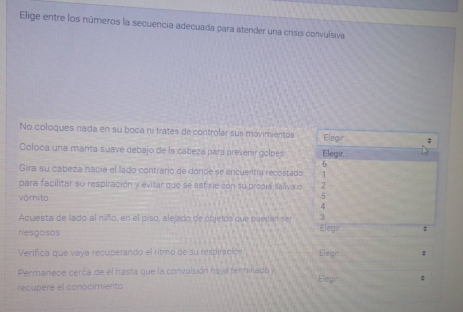 Elige entre los números la secuencia adecuada para atender una crisis convulsiva 
No coloques nada en su boca ni trates de controlar sus movimientos Elegir 
Coloca una manta suave debajo de la cabeza para prevenir golpes Elegir. 
6 
*Gira su cabeza hacía el lado contrario de donde se encuentra recostado 1 
para facilitar su respiración y evitar que se asfixie con su propía saliva o 2
vómito
5
4 
Acuesta de lado al niño, en el piso, alejado de objetos que puedan ser 3
riesgosos 
Elegir $ 
Verifica que vaya recuperando el ritmo de su respiración Elegi 
Permanece cerca de él hasta que la convulsión haya terminado y 
Elegir ; 
recupere el conocimiento