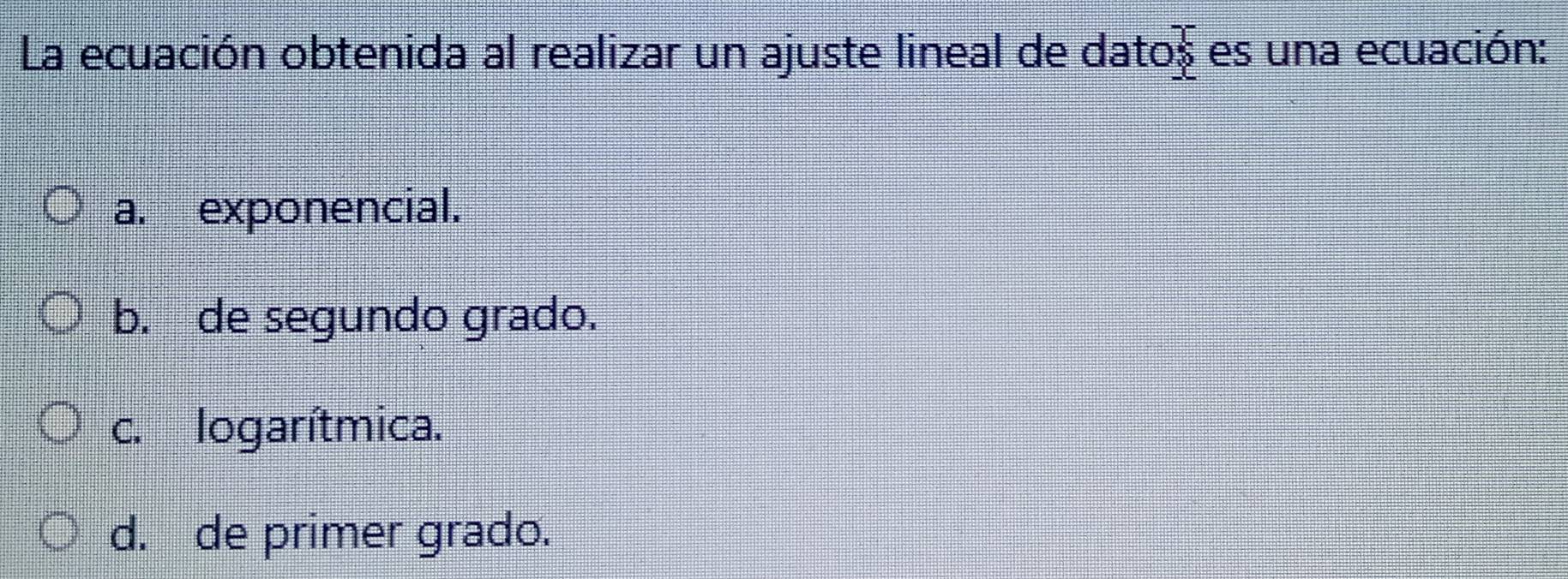 La ecuación obtenida al realizar un ajuste lineal de datos es una ecuación:
a. exponencial.
b. de segundo grado.
c. logarítmica.
d. de primer grado.