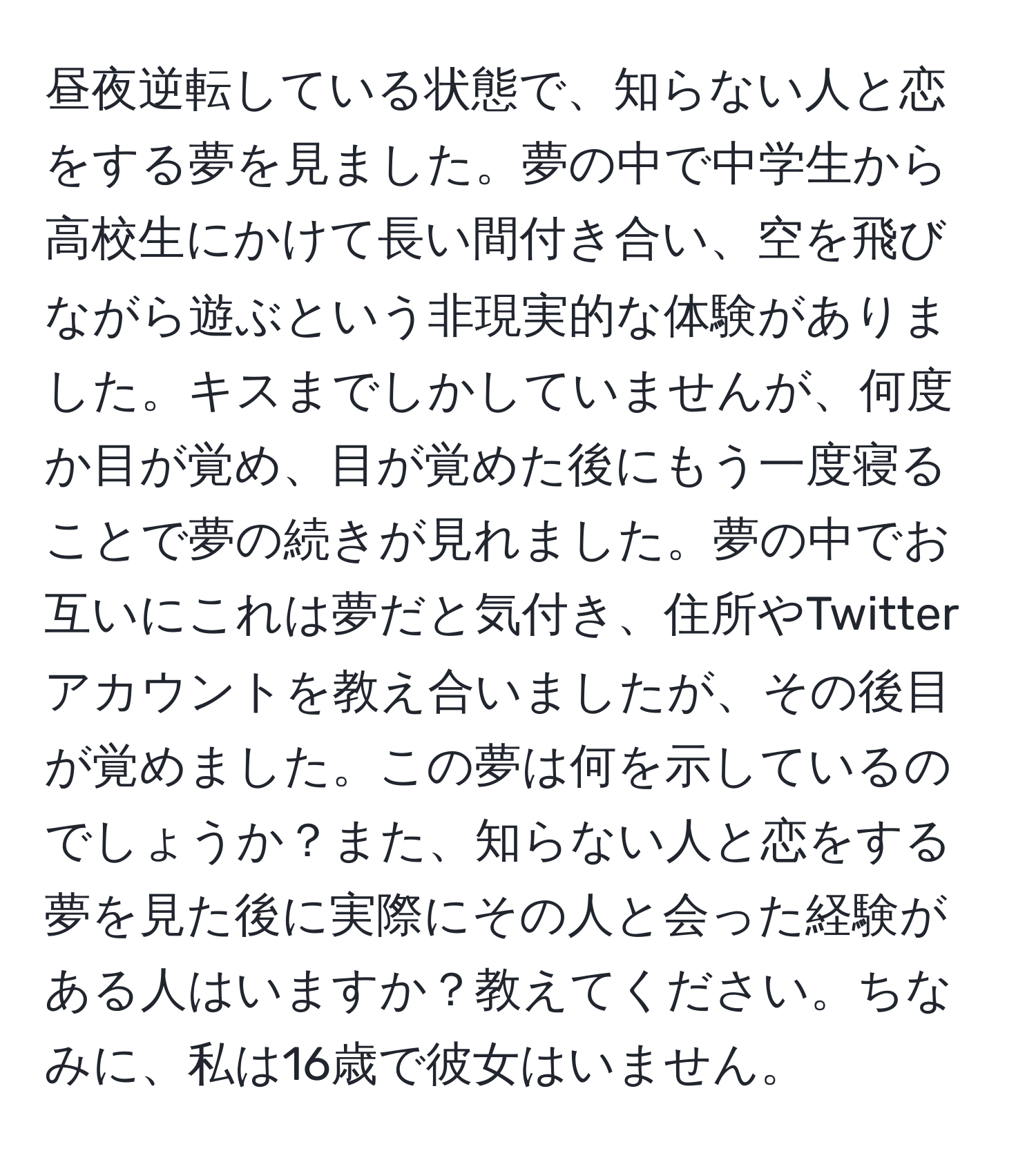 昼夜逆転している状態で、知らない人と恋をする夢を見ました。夢の中で中学生から高校生にかけて長い間付き合い、空を飛びながら遊ぶという非現実的な体験がありました。キスまでしかしていませんが、何度か目が覚め、目が覚めた後にもう一度寝ることで夢の続きが見れました。夢の中でお互いにこれは夢だと気付き、住所やTwitterアカウントを教え合いましたが、その後目が覚めました。この夢は何を示しているのでしょうか？また、知らない人と恋をする夢を見た後に実際にその人と会った経験がある人はいますか？教えてください。ちなみに、私は16歳で彼女はいません。