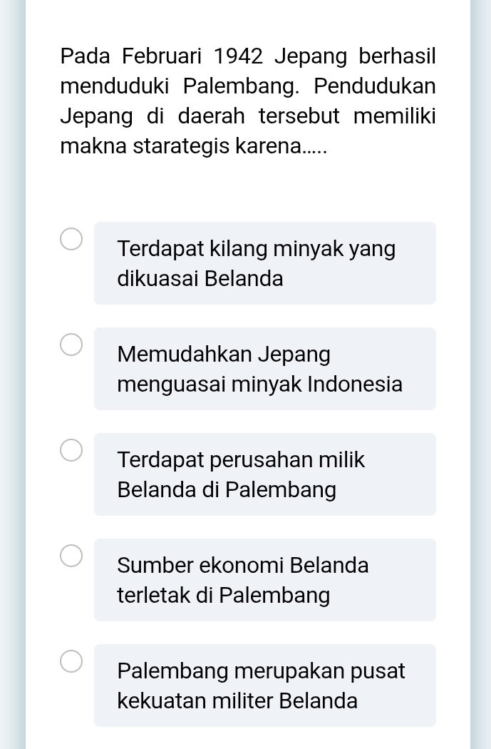 Pada Februari 1942 Jepang berhasil
menduduki Palembang. Pendudukan
Jepang di daerah tersebut memiliki
makna starategis karena.....
Terdapat kilang minyak yang
dikuasai Belanda
Memudahkan Jepang
menguasai minyak Indonesia
Terdapat perusahan milik
Belanda di Palembang
Sumber ekonomi Belanda
terletak di Palembang
Palembang merupakan pusat
kekuatan militer Belanda