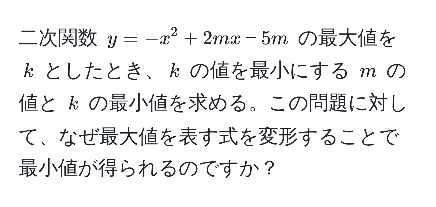 二次関数 $y = -x^2 + 2mx - 5m$ の最大値を $k$ としたとき、$k$ の値を最小にする $m$ の値と $k$ の最小値を求める。この問題に対して、なぜ最大値を表す式を変形することで最小値が得られるのですか？